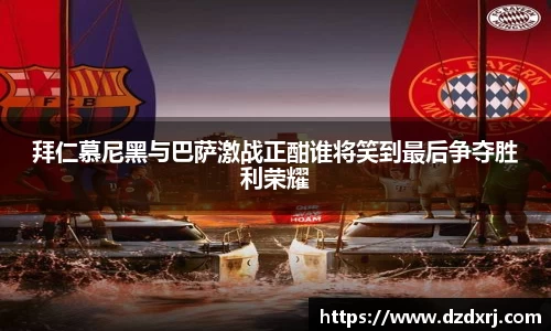 拜仁慕尼黑与巴萨激战正酣谁将笑到最后争夺胜利荣耀