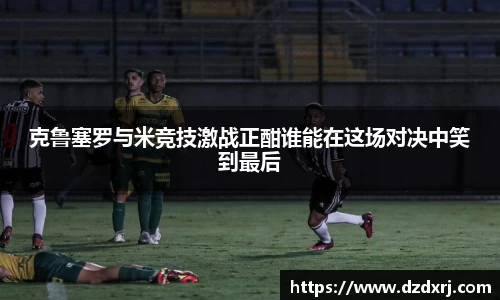 克鲁塞罗与米竞技激战正酣谁能在这场对决中笑到最后