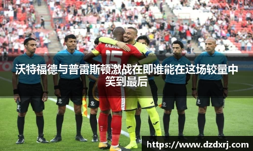 沃特福德与普雷斯顿激战在即谁能在这场较量中笑到最后